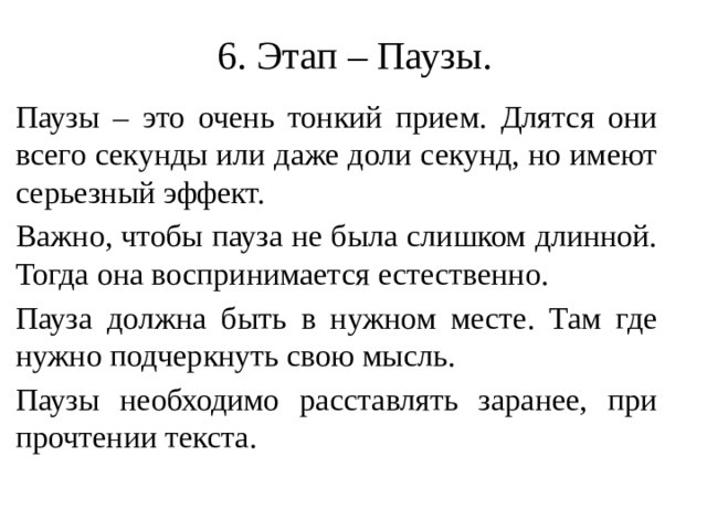 6. Этап – Паузы. Паузы – это очень тонкий прием. Длятся они всего секунды или даже доли секунд, но имеют серьезный эффект. Важно, чтобы пауза не была слишком длинной. Тогда она воспринимается естественно. Пауза должна быть в нужном месте. Там где нужно подчеркнуть свою мысль. Паузы необходимо расставлять заранее, при прочтении текста.  