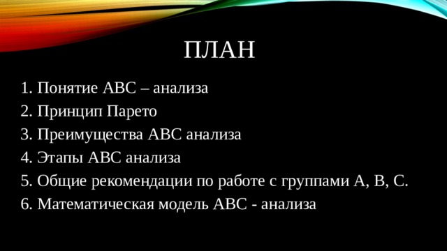 План 1. Понятие АВС – анализа 2. Принцип Парето 3. Преимущества АВС анализа 4. Этапы АВС анализа 5. Общие рекомендации по работе с группами А, В, С. 6. Математическая модель АВС - анализа 