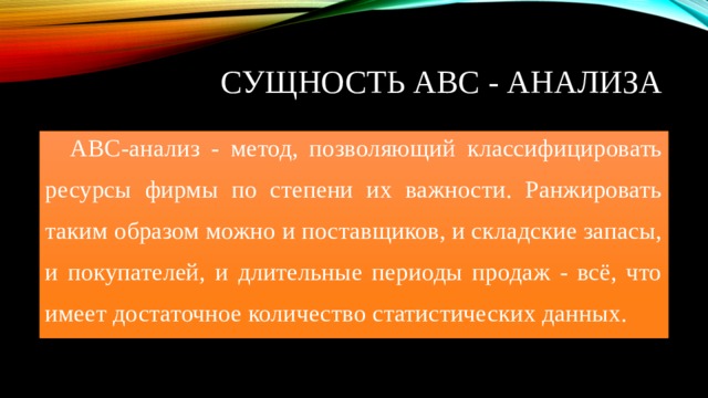 Сущность АВС - анализа ABC-анализ - метод, позволяющий классифицировать ресурсы фирмы по степени их важности. Ранжировать таким образом можно и поставщиков, и складские запасы, и покупателей, и длительные периоды продаж - всё, что имеет достаточное количество статистических данных. 