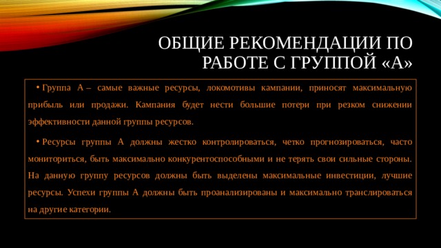 Общие рекомендации по работе с группой «А» Группа А – самые важные ресурсы, локомотивы кампании, приносят максимальную прибыль или продажи. Кампания будет нести большие потери при резком снижении эффективности данной группы ресурсов. Ресурсы группы А должны жестко контролироваться, четко прогнозироваться, часто мониториться, быть максимально конкурентоспособными и не терять свои сильные стороны. На данную группу ресурсов должны быть выделены максимальные инвестиции, лучшие ресурсы. Успехи группы А должны быть проанализированы и максимально транслироваться на другие категории. 