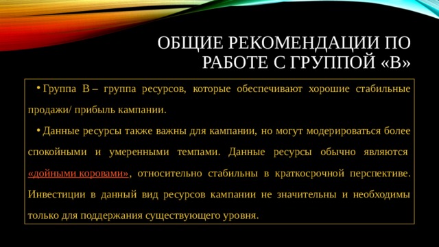Общие рекомендации по работе с группой «В» Группа В – группа ресурсов, которые обеспечивают хорошие стабильные продажи/ прибыль кампании. Данные ресурсы также важны для кампании, но могут модерироваться более спокойными и умеренными темпами. Данные ресурсы обычно являются  «дойными коровами» , относительно стабильны в краткосрочной перспективе. Инвестиции в данный вид ресурсов кампании не значительны и необходимы только для поддержания существующего уровня. 