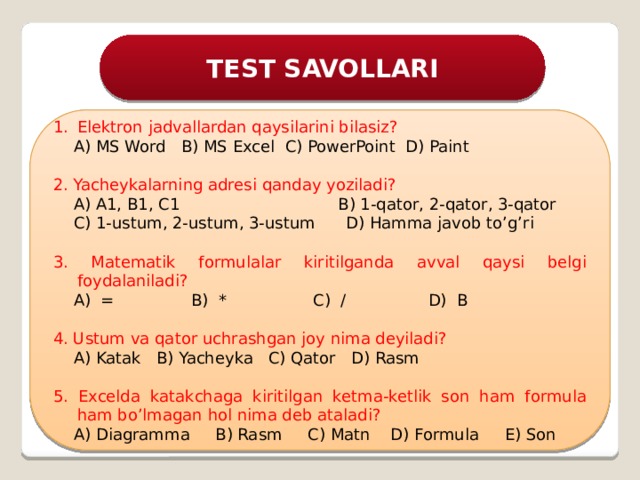 TEST SAVOLLARI Elektron jadvallardan qaysilarini bilasiz?  A) MS Word B) MS Excel C) PowerPoint D) Paint 2. Yacheykalarning adresi qanday yoziladi?  A) A1, B1, C1 B) 1-qator, 2-qator, 3-qator  C) 1-ustum, 2-ustum, 3-ustum D) Hamma javob to’g’ri 3. Matematik formulalar kiritilganda avval qaysi belgi foydalaniladi?  A) = B) * C) / D) B 4. Ustum va qator uchrashgan joy nima deyiladi?  A) Katak B) Yacheyka C) Qator D) Rasm 5. Excelda katakchaga kiritilgan ketma-ketlik son ham formula ham bo’lmagan hol nima deb ataladi?  A) Diagramma B) Rasm C) Matn D) Formula E) Son 