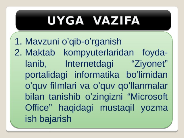 UYGA VAZIFA Mavzuni o’qib-o’rganish Maktab kompyuterlaridan foyda-lanib, Internetdagi “Ziyonet” portalidagi informatika bo’limidan o’quv filmlari va o’quv qo’llanmalar bilan tanishib o’zingizni “Microsoft Office” haqidagi mustaqil yozma ish bajarish 