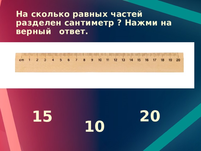 На сколько равных частей разделен сантиметр ? Нажми на верный  ответ. 20 15 10 