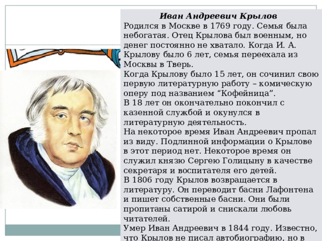 Иван Андреевич Крылов Родился в Москве в 1769 году. Семья была небогатая. Отец Крылова был военным, но денег постоянно не хватало. Когда И. А. Крылову было 6 лет, семья переехала из Москвы в Тверь. Когда Крылову было 15 лет, он сочинил свою первую литературную работу – комическую оперу под названием “Кофейница”.  В 18 лет он окончательно покончил с казенной службой и окунулся в литературную деятельность. На некоторое время Иван Андреевич пропал из виду. Подлинной информации о Крылове в этот период нет. Некоторое время он служил князю Сергею Голицыну в качестве секретаря и воспитателя его детей. В 1806 году Крылов возвращается в литературу. Он переводит басни Лафонтена и пишет собственные басни. Они были пропитаны сатирой и снискали любовь читателей. Умер Иван Андреевич в 1844 году. Известно, что Крылов не писал автобиографию, но в его баснях можно рассмотреть, какими были его подлинные взгляды на жизнь. 