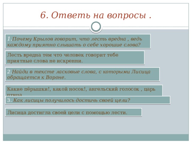6. Ответь на вопросы . 1. Почему Крылов говорит, что лесть вредна , ведь каждому приятно слышать о себе хорошие слова? Лесть вредна тем что человек говорит тебе приятные слова не искренни. 2. Найди в тексте ласковые слова, с которыми Лисица обращается к Вороне. Какие пёрышки!, какой носок!, ангельский голосок , царь птица. 3. Как лисицы получилось достичь своей цели? Лисица достигла своей цели с помощью лести. 