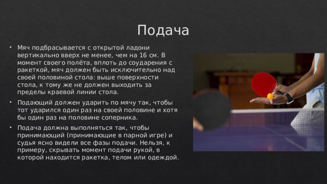 Подача Мяч подбрасывается с открытой ладони вертикально вверх не менее, чем на 16 см. В момент своего полёта, вплоть до соударения с ракеткой, мяч должен быть исключительно над своей половиной стола: выше поверхности стола, к тому же не должен выходить за пределы краевой линии стола. Подающий должен ударить по мячу так, чтобы тот ударился один раз на своей половине и хотя бы один раз на половине соперника. Подача должна выполняться так, чтобы принимающий (принимающие в парной игре) и судья ясно видели все фазы подачи. Нельзя, к примеру, скрывать момент подачи рукой, в которой находится ракетка, телом или одеждой. 