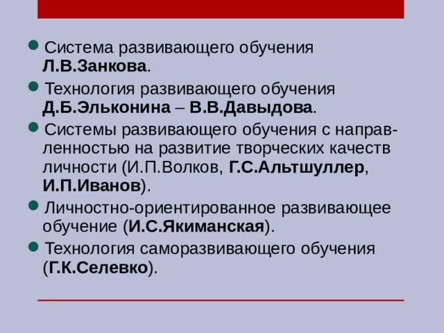 Система развивающего обучения Л.В.Занкова . Технология развивающего обучения Д.Б.Эльконина – В.В.Давыдова . Системы развивающего обучения с направ-ленностью на развитие творческих качеств личности (И.П.Волков, Г.С.Альтшуллер , И.П.Иванов ). Личностно-ориентированное развивающее обучение ( И.С.Якиманская ). Технология саморазвивающего обучения ( Г.К.Селевко ). 