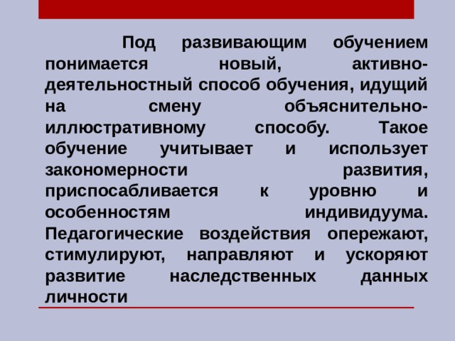     Под развивающим обучением понимается новый, активно-деятельностный способ обучения, идущий на смену объяснительно-иллюстративному способу. Такое обучение учитывает и использует закономерности развития, приспосабливается к уровню и особенностям индивидуума. Педагогические воздействия опережают, стимулируют, направляют и ускоряют развитие наследственных данных личности 
