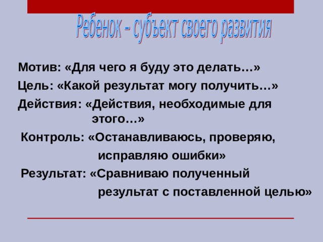 Мотив: «Для чего я буду это делать…»  Цель: «Какой результат могу получить…»  Действия: «Действия, необходимые для этого…»  Контроль: «Останавливаюсь, проверяю,  исправляю ошибки»  Результат: «Сравниваю полученный  результат с поставленной целью» 