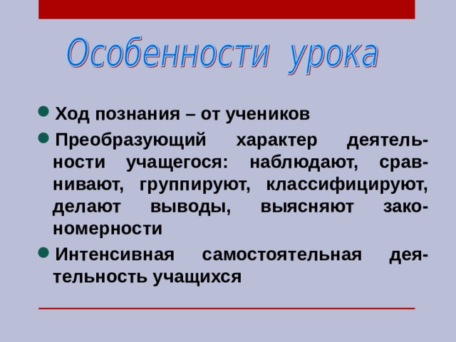Ход познания – от учеников Преобразующий характер деятель-ности учащегося: наблюдают, срав-нивают, группируют, классифицируют, делают выводы, выясняют зако-номерности Интенсивная самостоятельная дея-тельность учащихся  