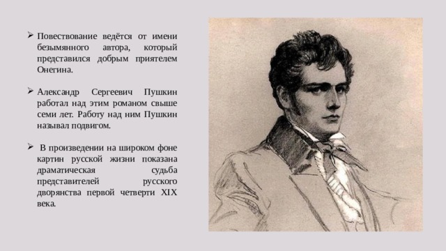 Повествование ведётся от имени безымянного автора, который представился добрым приятелем Онегина. Александр Сергеевич Пушкин работал над этим романом свыше семи лет. Работу над ним Пушкин называл подвигом.  В произведении на широком фоне картин русской жизни показана драматическая судьба представителей русского дворянства первой четверти XIX века. 