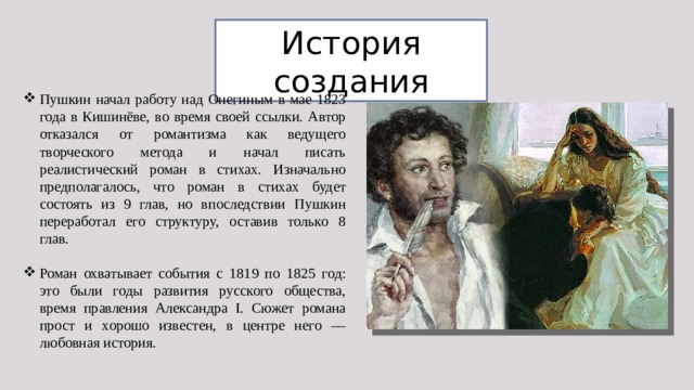 История создания Пушкин начал работу над Онегиным в мае 1823 года в Кишинёве, во время своей ссылки. Автор отказался от романтизма как ведущего творческого метода и начал писать реалистический роман в стихах. Изначально предполагалось, что роман в стихах будет состоять из 9 глав, но впоследствии Пушкин переработал его структуру, оставив только 8 глав. Роман охватывает события с 1819 по 1825 год: это были годы развития русского общества, время правления Александра I. Сюжет романа прост и хорошо известен, в центре него — любовная история. 