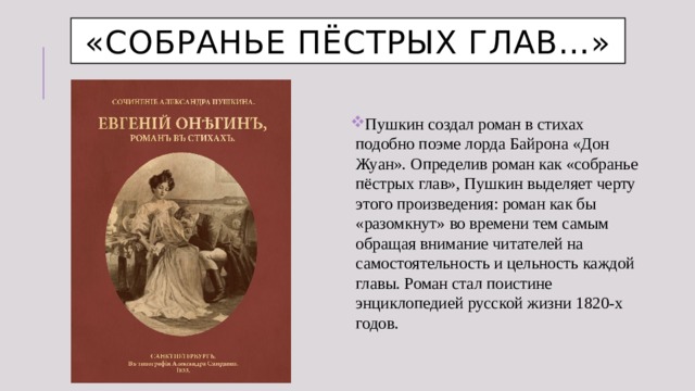 «Собранье пёстрых глав…» Пушкин создал роман в стихах подобно поэме лорда Байрона «Дон Жуан». Определив роман как «собранье пёстрых глав», Пушкин выделяет черту этого произведения: роман как бы «разомкнут» во времени тем самым обращая внимание читателей на самостоятельность и цельность каждой главы. Роман стал поистине энциклопедией русской жизни 1820-х годов. 