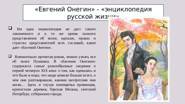 «Евгений Онегин» - «энциклопедия русской жизни»  Ни одна энциклопедия не даст такого лаконичного и в то же время полного представления об эпохе, идеалах, нравах и страстях представителей всех сословий, какое дает «Евгений Онегин».  Внимательно прочитав роман, можно узнать все об эпохе Пушкина. В «Евгении Онегине» содержатся самые разнообразные сведения о первой четверти XIX века: о том, как одевались и что было в моде, что люди ценили больше всего, о чем они разговаривали, какими интересами они жили… Здесь и глухая помещичья провинция, крепостная деревня, барская Москва, светский Петербург, губернские города. 