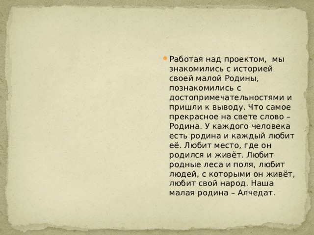 Работая над проектом, мы знакомились с историей своей малой Родины, познакомились с достопримечательностями и пришли к выводу. Что самое прекрасное на свете слово – Родина. У каждого человека есть родина и каждый любит её. Любит место, где он родился и живёт. Любит родные леса и поля, любит людей, с которыми он живёт, любит свой народ. Наша малая родина – Алчедат.