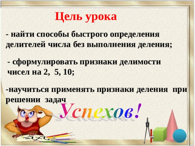Цель урока - найти способы быстрого определения делителей числа без выполнения деления; - сформулировать признаки делимости чисел на 2, 5, 10; -научиться применять признаки деления при решении задач  
