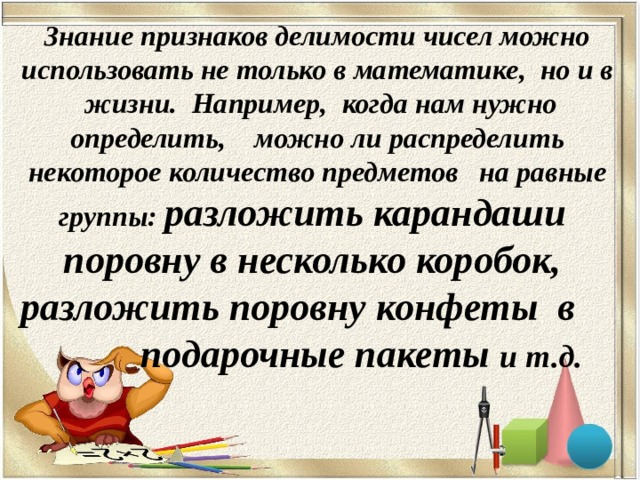 Знание признаков делимости чисел можно использовать не только в математике, но и в жизни. Например, когда нам нужно определить, можно ли распределить некоторое количество предметов   на равные группы: разложить карандаши поровну в несколько коробок, разложить поровну конфеты в подарочные пакеты и т.д. 