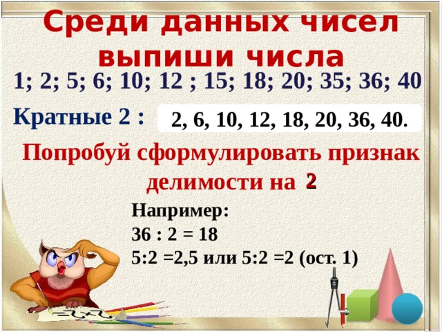 Среди данных чисел выпиши числа 1; 2; 5; 6; 10; 12 ; 15; 18; 20; 35; 36; 40 Кратные 2 : Попробуй сформулировать признак делимости на 2, 6, 10, 12, 18, 20, 36, 40 . 2 Например: 36 : 2 = 18 5:2 =2,5 или 5:2 =2 (ост. 1) 