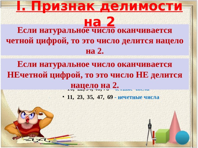 I. Признак делимости на 2 Если натуральное число оканчивается четной цифрой, то это число делится нацело на 2. Если натуральное число оканчивается НЕчетной цифрой, то это число НЕ делится нацело на 2. Например: 1 0 , 22, 34, 46, 78 - четные числа 11, 23, 35, 47, 69  - нечетные числа      