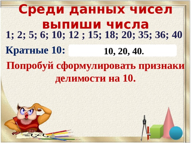Среди данных чисел выпиши числа 1; 2; 5; 6; 10; 12 ; 15; 18; 20; 35; 36; 40 Кратные 10: Попробуй сформулировать признаки делимости на 10.  10, 20, 40 . 