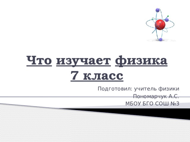 ‘’ Что  изучает  физика  7 класс   Подготовил: учитель физики Пономарчук А.С. МБОУ БГО СОШ №3 