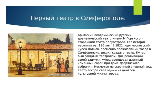  Первый театр в Симферополе. Крымский академический русский драматический театр имени М.Горького - старейший театр полуострова. Его история насчитывает 190 лет. В 1821 году московский купец Волков, временно проживавший тогда в Симферополе, решил создать театр. Купец был заядлым театралом. Для реализации своей задумки купец арендовал длинный каменный сарай при доме Дворянского собрания. Несмотря на скромный внешний вид, театр вскоре стал одним из центров культурной жизни города. 