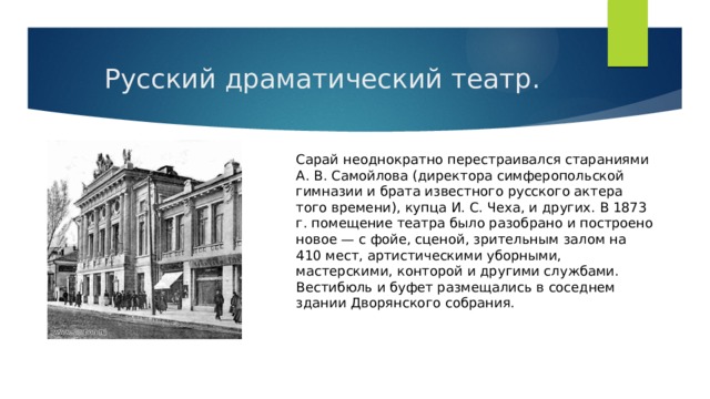 Русский драматический театр. Сарай неоднократно перестраивался стараниями А. В. Самойлова (директора симферопольской гимназии и брата известного русского актера того времени), купца И. С. Чеха, и других. В 1873 г. помещение театра было разобрано и построено новое — с фойе, сценой, зрительным залом на 410 мест, артистическими уборными, мастерскими, конторой и другими службами. Вестибюль и буфет размещались в соседнем здании Дворянского собрания. 