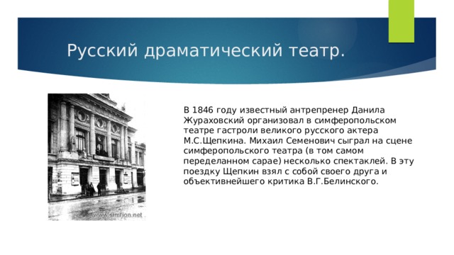 Русский драматический театр. В 1846 году известный антрепренер Данила Жураховский организовал в симферопольском театре гастроли великого русского актера М.С.Щепкина. Михаил Семенович сыграл на сцене симферопольского театра (в том самом переделанном сарае) несколько спектаклей. В эту поездку Щепкин взял с собой своего друга и объективнейшего критика В.Г.Белинского. 
