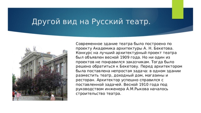  Другой вид на Русский театр. Современное здание театра было построено по проекту Академика архитектуры А. Н. Бекетова. Конкурс на лучший архитектурный проект театра был объявлен весной 1909 года. Но ни один из проектов не понравился заказчикам. Тогда было решено обратиться к Бекетову. Перед архитектором была поставлена непростая задача: в одном здании разместить театр, доходный дом, магазины и ресторан. Архитектор успешно справился с поставленной задачей. Весной 1910 года под руководством инженера А.М.Рыкова началось строительство театра. 