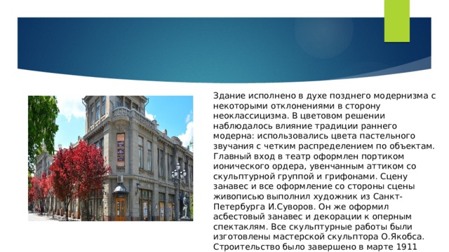 Здание исполнено в духе позднего модернизма с некоторыми отклонениями в сторону неоклассицизма. В цветовом решении наблюдалось влияние традиции раннего модерна: использовались цвета пастельного звучания с четким распределением по объектам. Главный вход в театр оформлен портиком ионического ордера, увенчанным аттиком со скульптурной группой и грифонами. Сцену занавес и все оформление со стороны сцены живописью выполнил художник из Санкт-Петербурга И.Суворов. Он же оформил асбестовый занавес и декорации к оперным спектаклям. Все скульптурные работы были изготовлены мастерской скульптора О.Якобса. Строительство было завершено в марте 1911 года. 