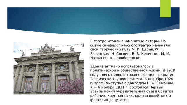 В театре играли знаменитые актеры. На сцене симферопольского театра начинали свой творческий путь М. И. Царёв, Ф. Г. Раневская, Н. Соснин, В. В. Кенигсон, М. М. Названов, А. Голобородько. Здание активно использовалось в политической и общественной жизни. В 1918 году здесь прошло торжественное открытие Таврического университета. В декабре 1920 г. здесь выступал с докладом Н. А. Семашко, 7 — 9 ноября 1921 г. состоялся Первый Всекрымский учредительный съезд Советов рабочих, крестьянских, красноармейских и флотских депутатов. 