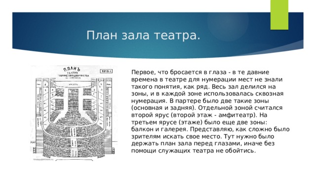 План зала театра. Первое, что бросается в глаза - в те давние времена в театре для нумерации мест не знали такого понятия, как ряд. Весь зал делился на зоны, и в каждой зоне использовалась сквозная нумерация. В партере было две такие зоны (основная и задняя). Отдельной зоной считался второй ярус (второй этаж - амфитеатр). На третьем ярусе (этаже) было еще две зоны: балкон и галерея. Представляю, как сложно было зрителям искать свое место. Тут нужно было держать план зала перед глазами, иначе без помощи служащих театра не обойтись. 