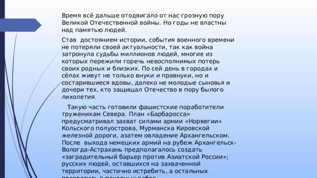 Время всё дальше отодвигало от нас грозную пору Великой Отечественной войны. Но годы не властны над памятью людей. Став достоянием истории, события военного времени не потеряли своей актуальности, так как война затронула судьбы миллионов людей, многие из которых пережили горечь невосполнимых потерь своих родных и близких. По сей день в городах и сёлах живут не только внуки и правнуки, но и состарившиеся вдовы, далеко не молодые сыновья и дочери тех, кто защищал Отечество в пору былого лихолетия.  Такую часть готовили фашистские поработители труженикам Севера. План «Барбаросса» предусматривал захват силами армии «Норвегии» Кольского полуострова, Мурманска Кировской железной дороги, азатем овладение Архангельском. После выхода немецких армий на рубеж Архангельск-Вологда-Астрахань предполагалось создать «заградительный барьер против Азиатской России»; русских людей, оставшихся на захваченной территории, частично истребить, а остальных превратить в покорных рабов. 