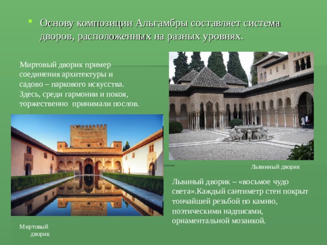 Основу композиции Альгамбры составляет система дворов, расположенных на разных уровнях. Миртовый дворик пример соединения архитектуры и садово – паркового искусства. Здесь, среди гармонии и покоя, торжественно принимали послов. Львинный дворик Львиный дворик – «восьмое чудо света».Каждый сантиметр стен покрыт тончайшей резьбой по камню, поэтическими надписями, орнаментальной мозаикой. Миртовый дворик 