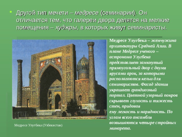 Другой тип мечети – медресе (семинарии). Он отличается тем, что галереи двора делятся на мелкие помещения – худжры , в которых живут семинаристы. Медресе Улугбека – жемчужина архитектуры Средней Азии. В плане Медресе ученого – астронома Улугбека представляет замкнутый прямоугольный двор с двумя ярусами арок, за которыми располагаются кельи для семинаристов. Фасад здания украшает грандиозный портал. Цветной узорный покров скрывает глухость и тяжесть стен, придавая ему легкость и нарядность. По углам всего ансамбля возвышаются четыре стройных минарета.  Медресе Улугбека (Узбекистан) 