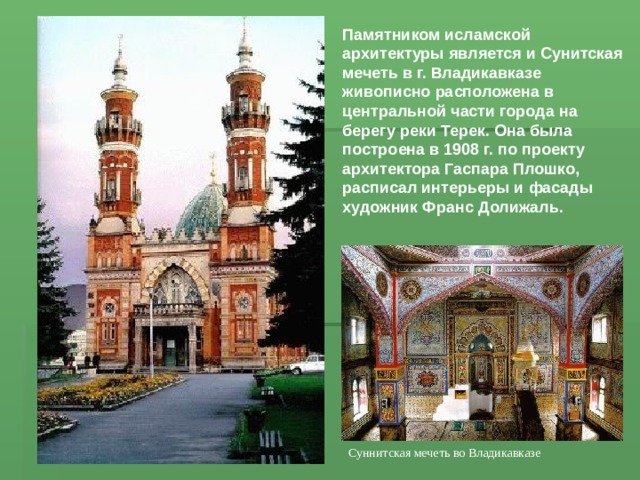 Памятником исламской архитектуры является и Сунитская мечеть в г. Владикавказе живописно расположена в центральной части города на берегу реки Терек. Она была построена в 1908 г. по проекту архитектора Гаспара Плошко, расписал интерьеры и фасады художник Франс Долижаль. Суннитская мечеть во Владикавказе 