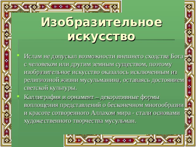 Изобразительное искусство Ислам не допускал возможности внешнего сходства Бога с человеком или другим земным существом, поэтому изобразительное искусство оказалось исключенным из религиозной жизни мусульманина, оставаясь достоянием светской культуры. Каллиграфия и орнамент – декоративные формы воплощения представлений о бесконечном многообразии и красоте сотворенного Аллахом мира - стали основами художественного творчества мусульман. 