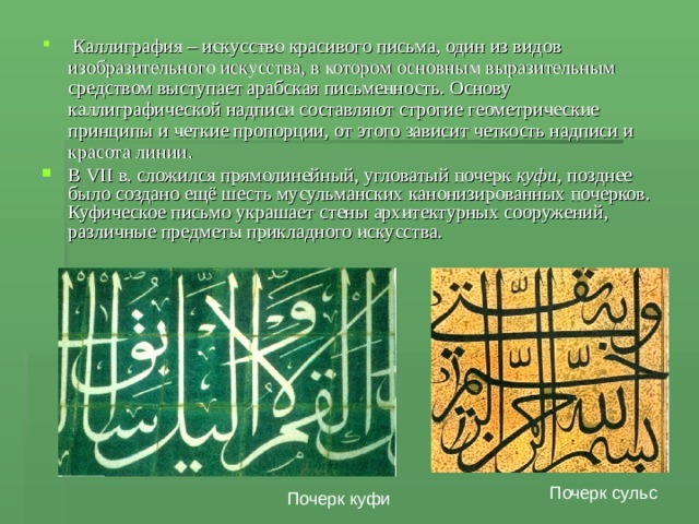  Каллиграфия – искусство красивого письма, один из видов изобразительного искусства, в котором основным выразительным средством выступает арабская письменность. Основу каллиграфической надписи составляют строгие геометрические принципы и четкие пропорции, от этого зависит четкость надписи и красота линии . В VII в. сложился прямолинейный, угловатый почерк куфи , позднее было создано ещё шесть мусульманских канонизированных почерков. Куфическое письмо украшает стены архитектурных сооружений, различные предметы прикладного искусства. Почерк сульс Почерк куфи 