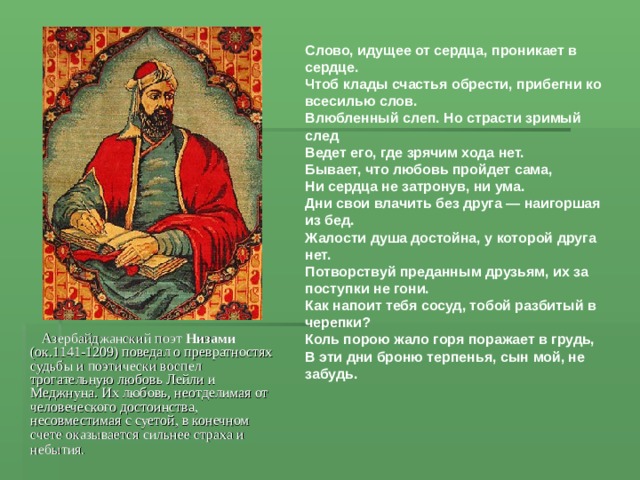 Слово, идущее от сердца, проникает в сердце. Чтоб клады счастья обрести, прибегни ко всесилью слов. Влюбленный слеп. Но страсти зримый след Ведет его, где зрячим хода нет. Бывает, что любовь пройдет сама, Ни сердца не затронув, ни ума. Дни свои влачить без друга — наигоршая из бед. Жалости душа достойна, у которой друга нет. Потворствуй преданным друзьям, их за поступки не гони. Как напоит тебя сосуд, тобой разбитый в черепки? Коль порою жало горя поражает в грудь, В эти дни броню терпенья, сын мой, не забудь.   Азербайджанский поэт Низами (ок.1141-1209) поведал о превратностях судьбы и поэтически воспел трогательную любовь Лейли и Меджнуна. Их любовь, неотделимая от человеческого достоинства, несовместимая с суетой, в конечном счете оказывается сильнее страха и небытия.  