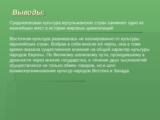 Выводы: Средневековая культура мусульманских стран занимает одно из важнейших мест в истории мировых цивилизаций. Восточная культура развивалась не изолированно от культуры европейских стран. Вобрав в себя многие её черты, она в тоже время оказала существенное влияние на общий характер культуры народов Европы. По Великому шелковому пути, проходившему в древности через многие государства, в течение двух тысячелетий осуществлялся не только обмен товаров, но и шло взаимопроникновение культур народов Востока и Запада. 