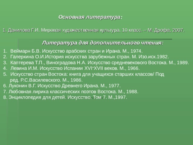 Основная литература : 1. Данилова Г.И. Мировая художественная культура. 10 класс. – М.:Дрофа, 2007. Литература для дополнительного чтения: Веймарн Б.В. Искусство арабских стран и Ирана. М., 1974. Галеркина О.И.История искусства зарубежных стран. М. Изо.иск.1982. Каптерева Т.П., Виноградова Н.А. Искусство средневекового Востока. М., 1989. Левина И.М. Искусство Испании XVI ־ XVII веков. М., 1966. Искусство стран Востока: книга для учащихся старших классов/ Под  ред. Р.С.Василевского. М., 1986. 6. Луконин В.Г. Искусство Древнего Ирана. М., 1977. 7. Любовная лирика классических поэтов Востока. М., 1988. 8. Энциклопедия для детей. Искусство. Том 7. М.,1997. 