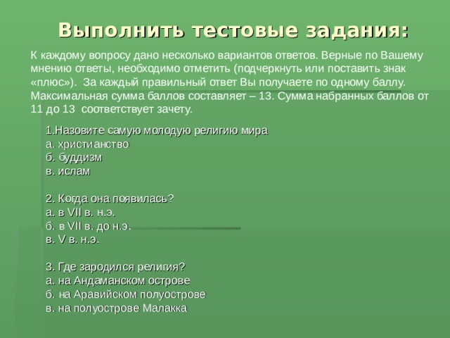  Выполнить тестовые задания: К  каждому вопросу дано несколько вариантов ответов. Верные по Вашему мнению ответы, необходимо отметить (подчеркнуть или поставить знак «плюс»). За каждый правильный ответ Вы получаете по одному баллу. Максимальная сумма баллов составляет – 13. Сумма набранных баллов от 11 до 13 соответствует зачету. 1.Назовите самую молодую религию мира а. христианство б. буддизм в. ислам 2. Когда она появилась? а. в VII в. н.э. б. в VII в. до н.э. в. V в. н.э. 3. Где зародился религия? а. на Андаманском острове б. на Аравийском полуострове в. на полуострове Малакка 