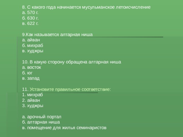 8. С какого года начинается мусульманское летоисчисление а. 570 г. б. 630 г. в. 622 г. 9.Как называется алтарная ниша а. айван б. михраб в. худжры 10. В какую сторону обращена алтарная ниша а. восток б. юг в. запад 11. Установите правильное соответствие: 1. михраб 2. айван 3. худжры а. арочный портал б. алтарная ниша в. помещение для жилья семинаристов 