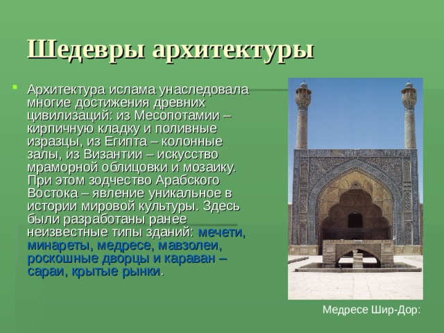 Шедевры архитектуры Архитектура ислама унаследовала многие достижения древних цивилизаций: из Месопотамии – кирпичную кладку и поливные изразцы, из Египта – колонные залы, из Византии – искусство мраморной облицовки и мозаику. При этом зодчество Арабского Востока – явление уникальное в истории мировой культуры. Здесь были разработаны ранее неизвестные типы зданий: мечети, минареты, медресе, мавзолеи, роскошные дворцы и караван – сараи, крытые рынки . Медресе Шир-Дор: 