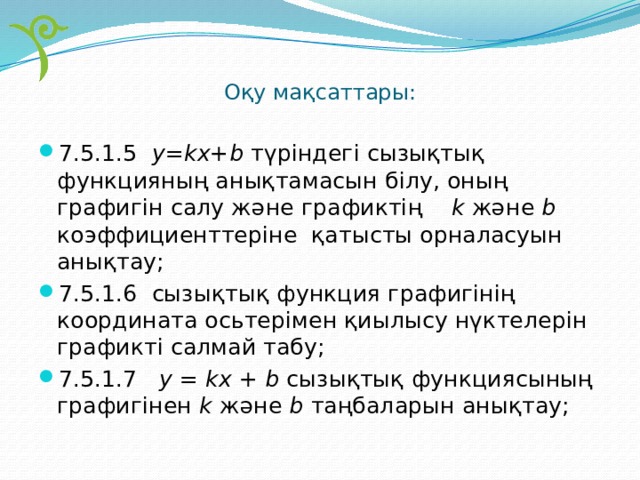 Оқу мақсаттары:   7.5.1.5 y=kx+b түріндегі сызықтық функцияның анықтамасын білу, оның графигін салу және графиктің k және b коэффициенттеріне қатысты орналасуын анықтау; 7.5.1.6 сызықтық функция графигінің координата осьтерімен қиылысу нүктелерін графикті салмай табу; 7.5.1.7 у = kx + b сызықтық функциясының графигінен k және b таңбаларын анықтау; 