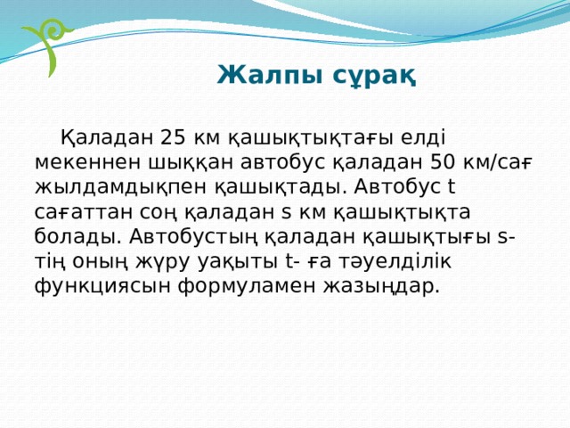 Жалпы сұрақ  Қаладан 25 км қашықтықтағы елді мекеннен шыққан автобус қаладан 50 км/сағ жылдамдықпен қашықтады. Автобус t сағаттан соң қаладан s км қашықтықта болады. Автобустың қаладан қашықтығы s-тің оның жүру уақыты t- ға тәуелділік функциясын формуламен жазыңдар. 