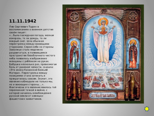 11.11.1942 Лев Сергеевич Тырин в воспоминаниях о военном детстве своём пишет:  «…была пасмурная погода, мелкая изморозь, то ли дождь, то ли мокрый снег. Шла обычная перестрелка между воюющими сторонами. Серое небо со стороны Заволжья стало медленно раздвигаться, в появившемся пространстве безоблачного чистого неба появилось изображение женщины с ребёнком на руках. Бабушка несколько раз, превозмогая боль от раненой челюсти, сказала: «Это икона Казанской Божьей Матери». Перестрелка между позициями стала затихать и прекратилась совсем. Значит, это явление наблюдали не только мы, но и воюющие стороны.…». Фактически это явление явилось той переломной точкой в войне, с которой началось освобождение русской земли от немецко-фашистских захватчиков. 