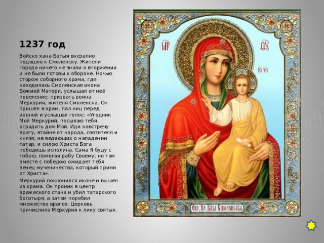 1237 год Войско хана Батыя внезапно подошло к Смоленску. Жители города ничего не знали о вторжении и не были готовы к обороне. Ночью сторож соборного храма, где находилась Смоленская икона Божией Матери, услышал от неё повеление: призвать воина Меркурия, жителя Смоленска. Он пришел в храм, пал ниц перед иконой и услышал голос: «Угодник Мой Меркурий, посылаю тебя оградить дом Мой. Иди навстречу врагу, втайне от народа, святителя и князя, не ведающих о нападении татар, и силою Христа Бога победишь исполина. Сама Я буду с тобою, помогая рабу Своему; но там вместе с победою ожидает тебя венец мученичества, который прими от Христа». Меркурий поклонился иконе и вышел из храма. Он проник в центр вражеского стана и убил татарского богатыря, а затем перебил множество врагов. Церковь причислила Меркурия к лику святых. 