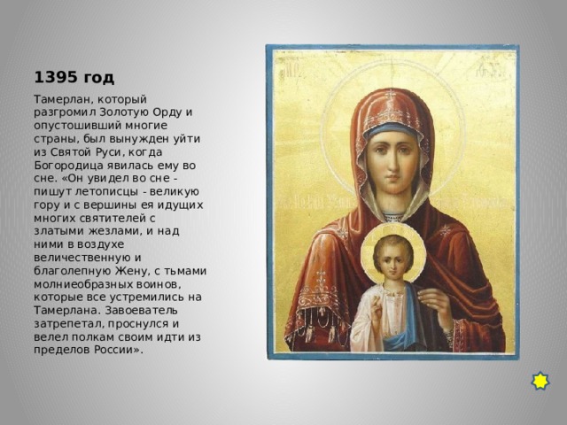 1395 год Тамерлан, который разгромил Золотую Орду и опустошивший многие страны, был вынужден уйти из Святой Руси, когда Богородица явилась ему во сне. «Он увидел во сне - пишут летописцы - великую гору и с вершины ея идущих многих святителей с златыми жезлами, и над ними в воздухе величественную и благолепную Жену, с тьмами молниеобразных воинов, которые все устремились на Тамерлана. Завоеватель затрепетал, проснулся и велел полкам своим идти из пределов России». 